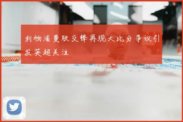利物浦曼联交锋再现大比分争议引发英超关注