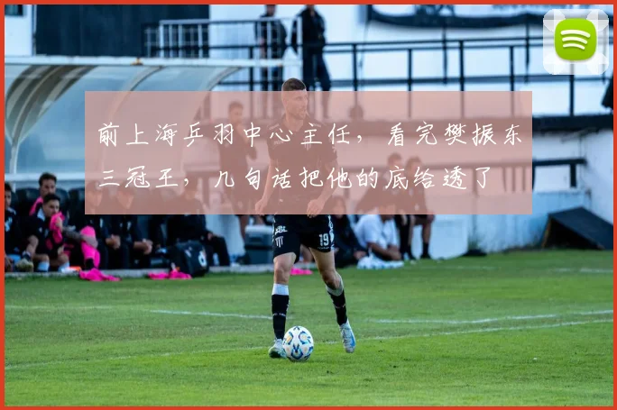 前上海乒羽中心主任，看完樊振东三冠王，几句话把他的底给透了