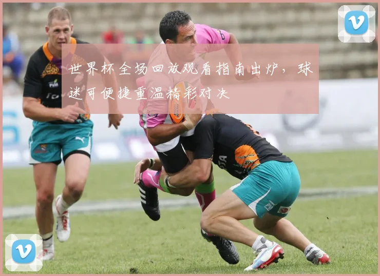 世界杯全场回放观看指南出炉,球迷可便捷重温精彩对决