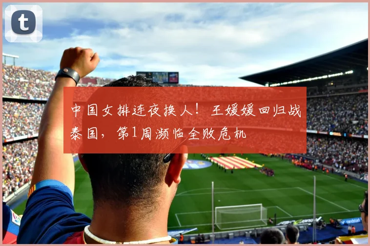 中国女排连夜换人！王媛媛回归战泰国，第1周濒临全败危机