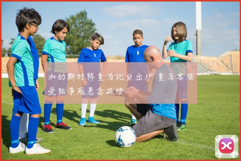 加的斯对阵皇马比分出炉 皇马客场受阻争冠悬念延续