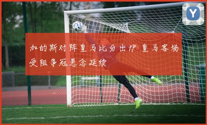 加的斯对阵皇马比分出炉 皇马客场受阻争冠悬念延续