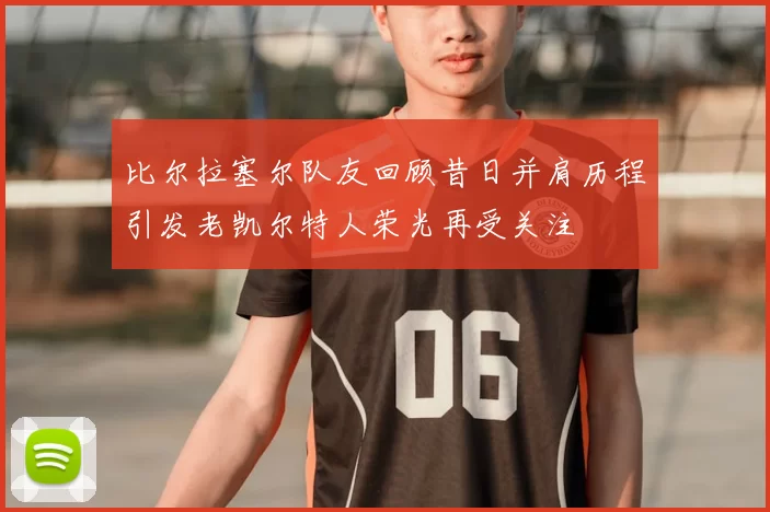 比尔拉塞尔队友回顾昔日并肩历程引发老凯尔特人荣光再受关注