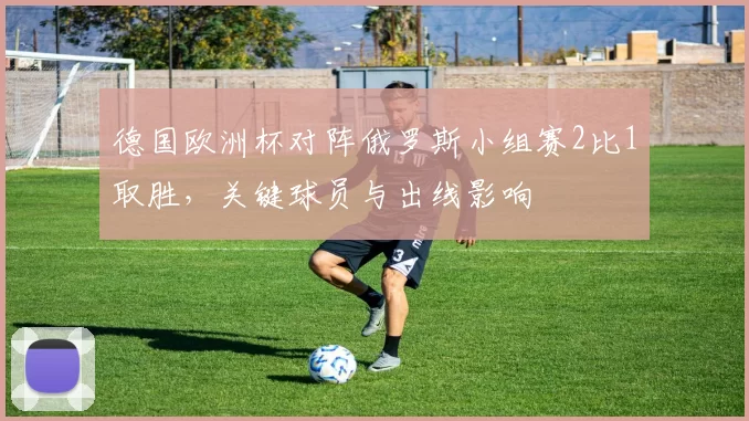 德国欧洲杯对阵俄罗斯小组赛2比1取胜，关键球员与出线影响