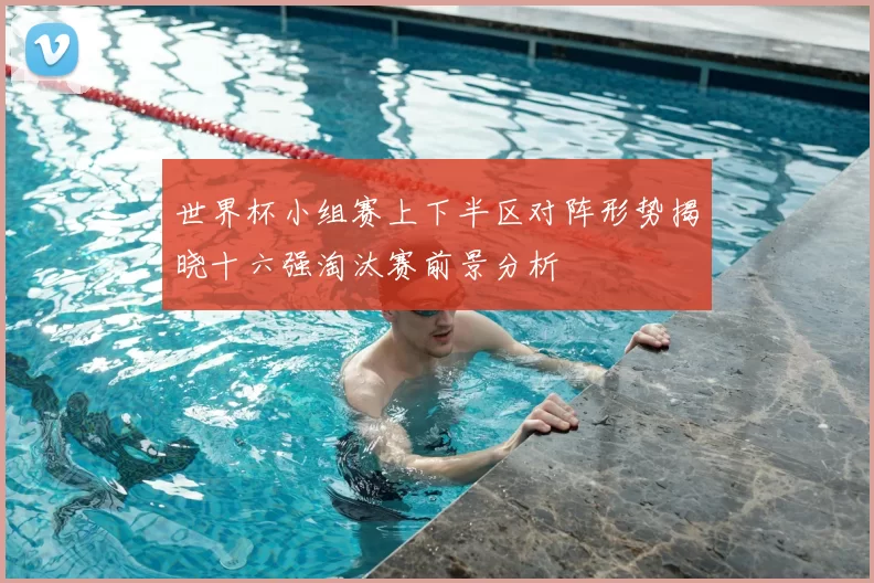 世界杯小组赛上下半区对阵形势揭晓十六强淘汰赛前景分析