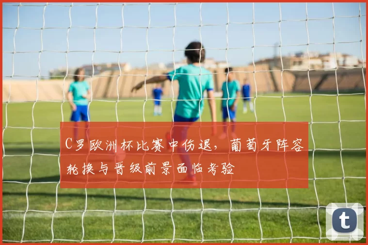 C罗欧洲杯比赛中伤退，葡萄牙阵容轮换与晋级前景面临考验