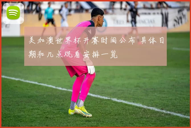 美加澳世界杯开赛时间公布 具体日期和几点观看安排一览