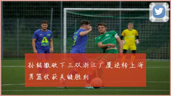 孙铭徽砍下三双浙江广厦逆转上海男篮收获关键胜利