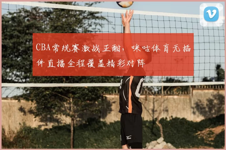 CBA常规赛激战正酣,咪咕体育无插件直播全程覆盖精彩对阵