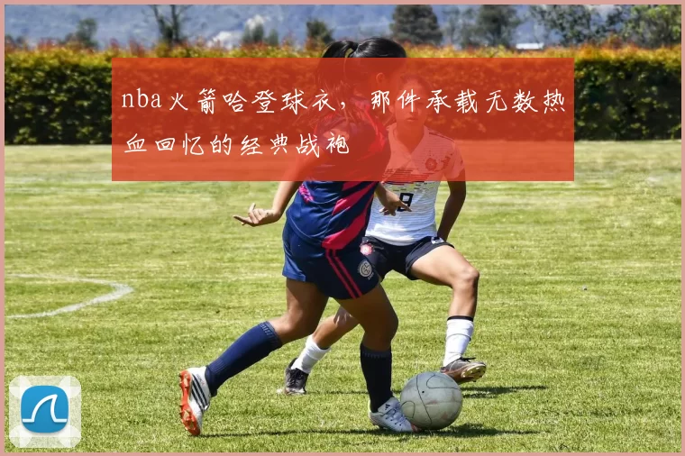 nba火箭哈登球衣，那件承载无数热血回忆的经典战袍