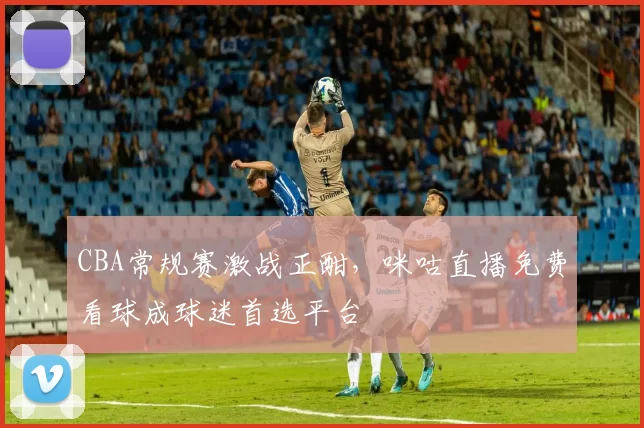 CBA常规赛激战正酣,咪咕直播免费看球成球迷首选平台