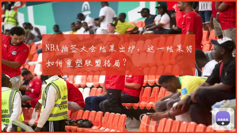 NBA抽签大会结果出炉，这一结果将如何重塑联盟格局？