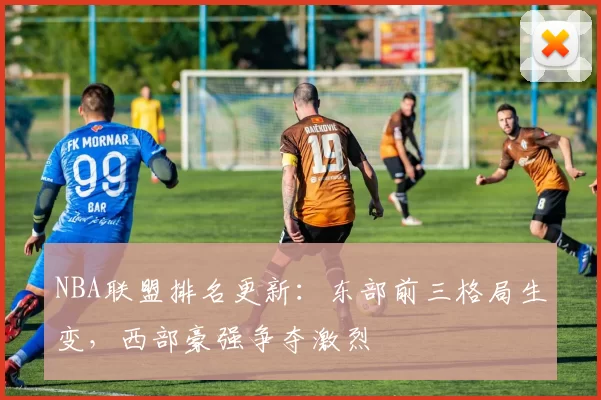 NBA联盟排名更新：东部前三格局生变，西部豪强争夺激烈
