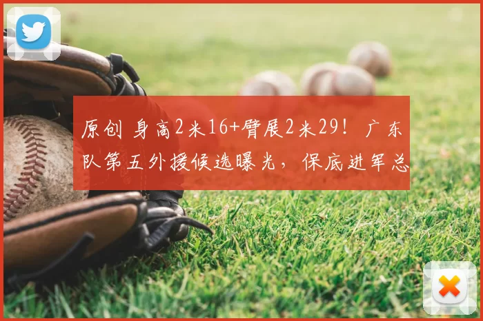 原创 身高2米16+臂展2米29!广东队第五外援候选曝光,保底进军总决赛