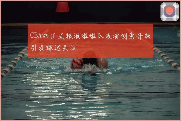 CBA四川五粮液啦啦队表演创意升级引发球迷关注