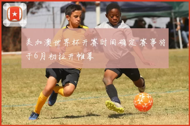 美加澳世界杯开赛时间确定 赛事将于6月初拉开帷幕