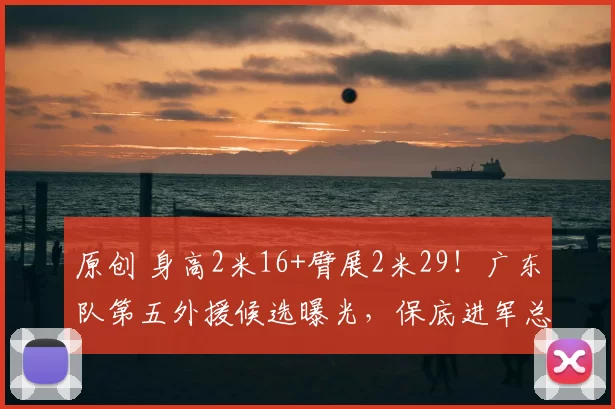 原创 身高2米16+臂展2米29!广东队第五外援候选曝光,保底进军总决赛