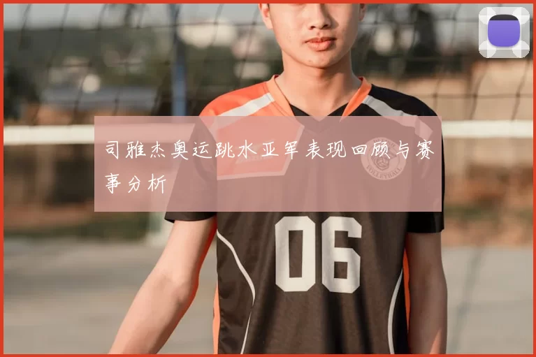 司雅杰奥运跳水亚军表现回顾与赛事分析