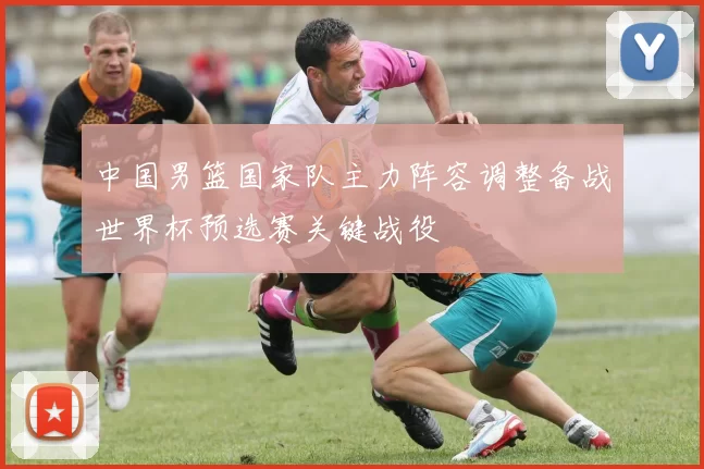 中国男篮国家队主力阵容调整备战世界杯预选赛关键战役