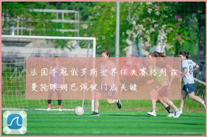 法国夺冠俄罗斯世界杯决赛格列兹曼抢眼姆巴佩破门成关键