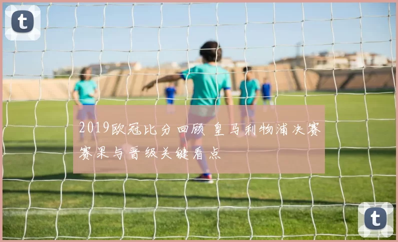 2019欧冠比分回顾 皇马利物浦决赛赛果与晋级关键看点