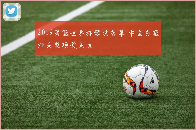 2019男篮世界杯颁奖落幕 中国男篮相关奖项受关注