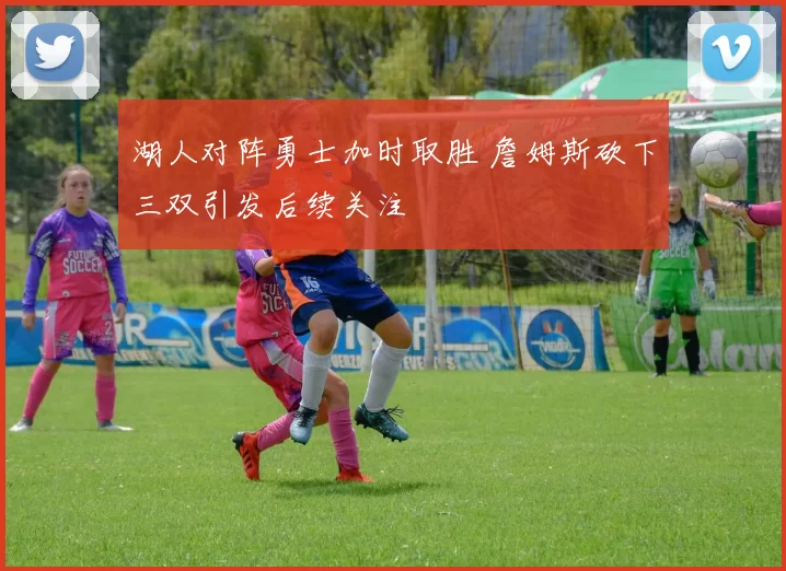 湖人对阵勇士加时取胜 詹姆斯砍下三双引发后续关注