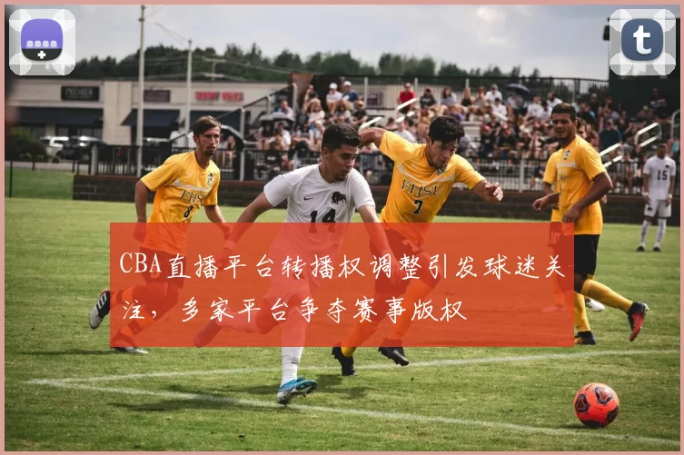 CBA直播平台转播权调整引发球迷关注,多家平台争夺赛事版权