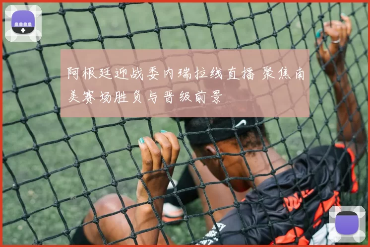 阿根廷迎战委内瑞拉线直播 聚焦南美赛场胜负与晋级前景