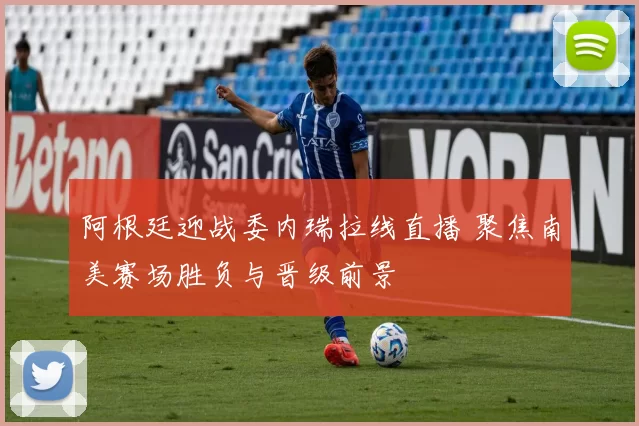 阿根廷迎战委内瑞拉线直播 聚焦南美赛场胜负与晋级前景