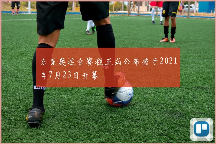 东京奥运会赛程正式公布将于2021年7月23日开幕