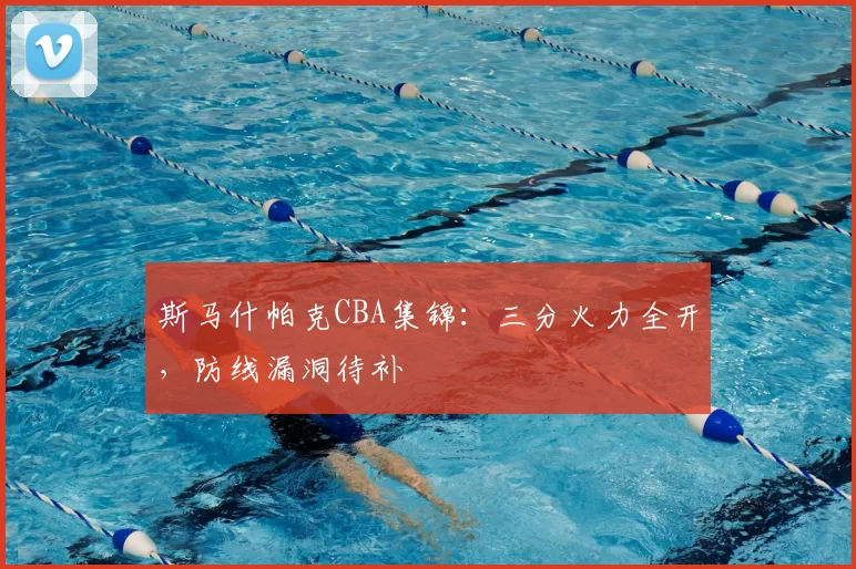 斯马什帕克CBA集锦：三分火力全开，防线漏洞待补