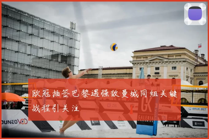 欧冠抽签巴黎遇强敌曼城同组关键战程引关注