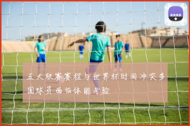 五大联赛赛程与世界杯时间冲突多国球员面临体能考验