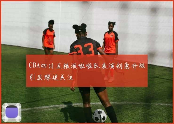 CBA四川五粮液啦啦队表演创意升级引发球迷关注