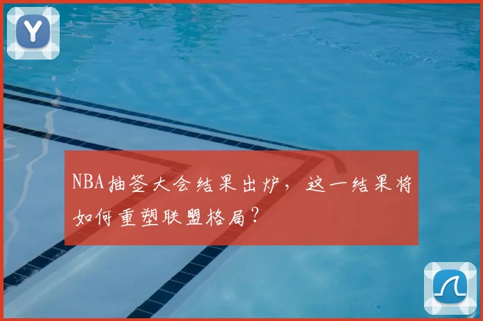 NBA抽签大会结果出炉，这一结果将如何重塑联盟格局？