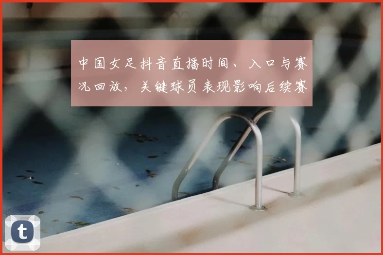 中国女足抖音直播时间、入口与赛况回放，关键球员表现影响后续赛程