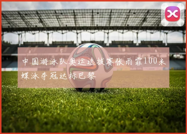 中国游泳队奥运选拔赛张雨霏100米蝶泳夺冠达标巴黎