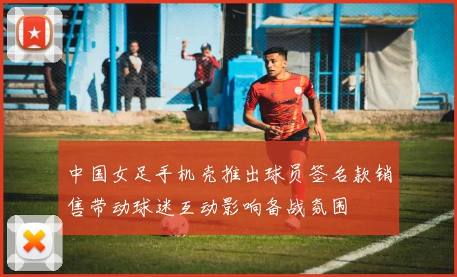 中国女足手机壳推出球员签名款销售带动球迷互动影响备战氛围