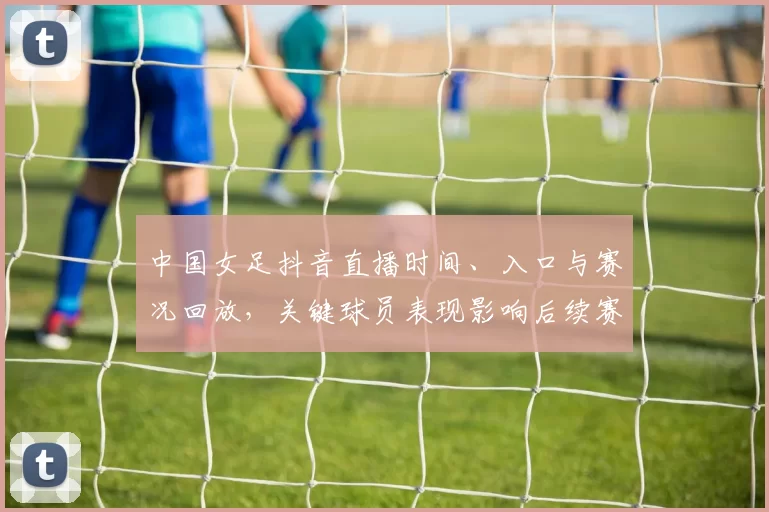 中国女足抖音直播时间、入口与赛况回放,关键球员表现影响后续赛程