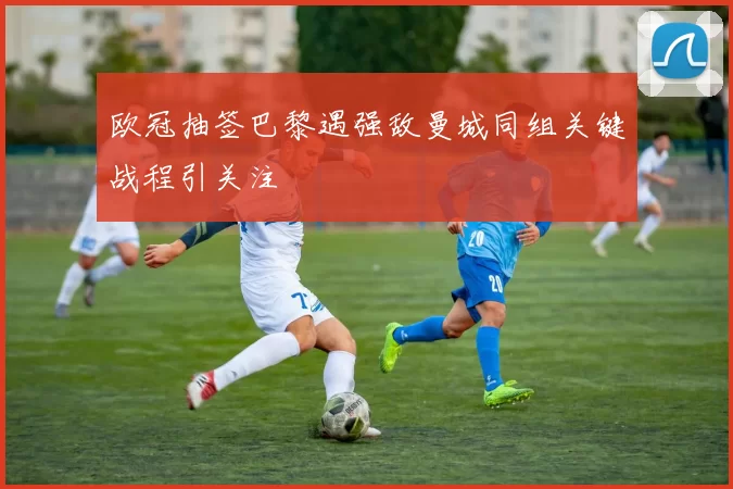 欧冠抽签巴黎遇强敌曼城同组关键战程引关注