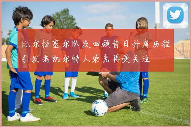 比尔拉塞尔队友回顾昔日并肩历程引发老凯尔特人荣光再受关注