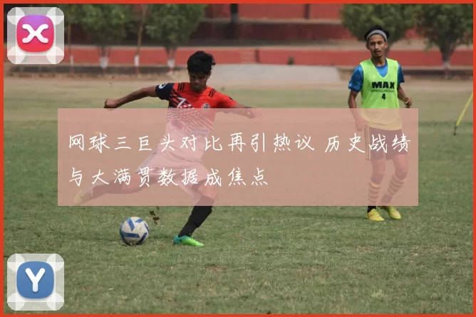 网球三巨头对比再引热议 历史战绩与大满贯数据成焦点