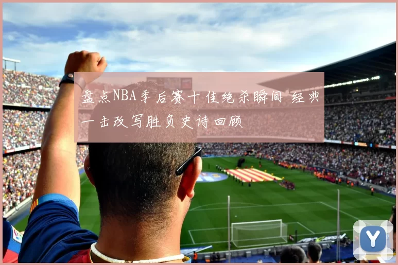 盘点NBA季后赛十佳绝杀瞬间 经典一击改写胜负史诗回顾