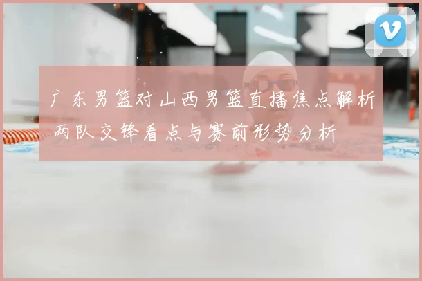 广东男篮对山西男篮直播焦点解析 两队交锋看点与赛前形势分析