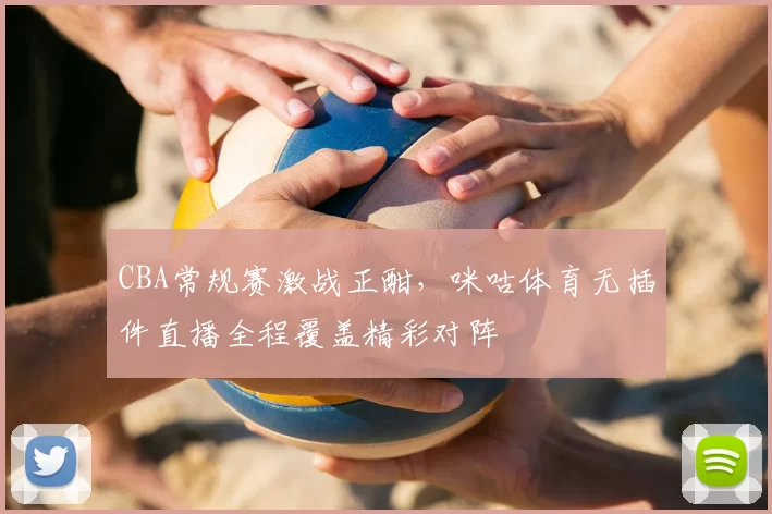 CBA常规赛激战正酣,咪咕体育无插件直播全程覆盖精彩对阵