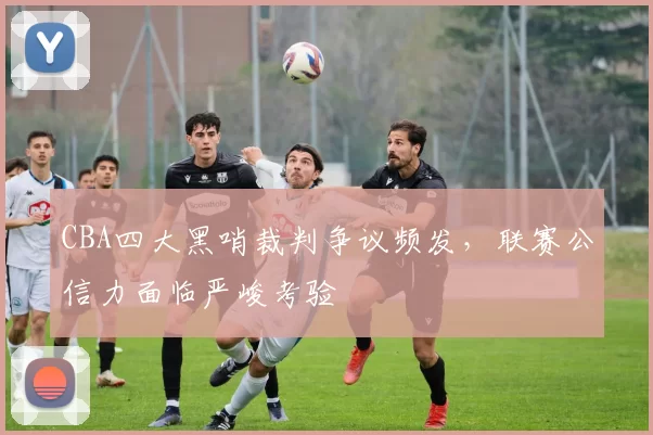 CBA四大黑哨裁判争议频发,联赛公信力面临严峻考验