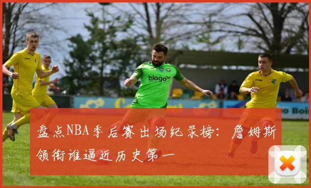 盘点NBA季后赛出场纪录榜:詹姆斯领衔谁逼近历史第一
