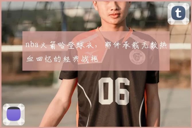 nba火箭哈登球衣，那件承载无数热血回忆的经典战袍