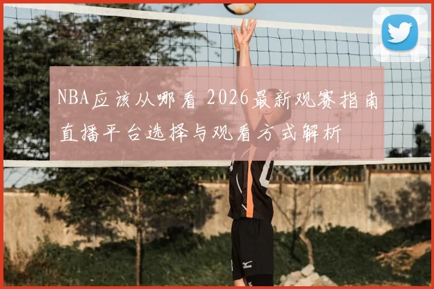 NBA应该从哪看 2026最新观赛指南直播平台选择与观看方式解析
